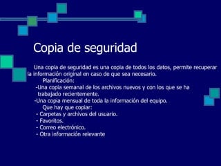 Copia de seguridad Una copia de seguridad es una copia de todos los datos, permite recuperar la información original en caso de que sea necesario.   Planificación:   -Una copia semanal de los archivos nuevos y con los que se ha  trabajado recientemente. -Una copia mensual de toda la información del equipo.   Que hay que copiar: - Carpetas y archivos del usuario. - Favoritos. - Correo electrónico. - Otra información relevante 