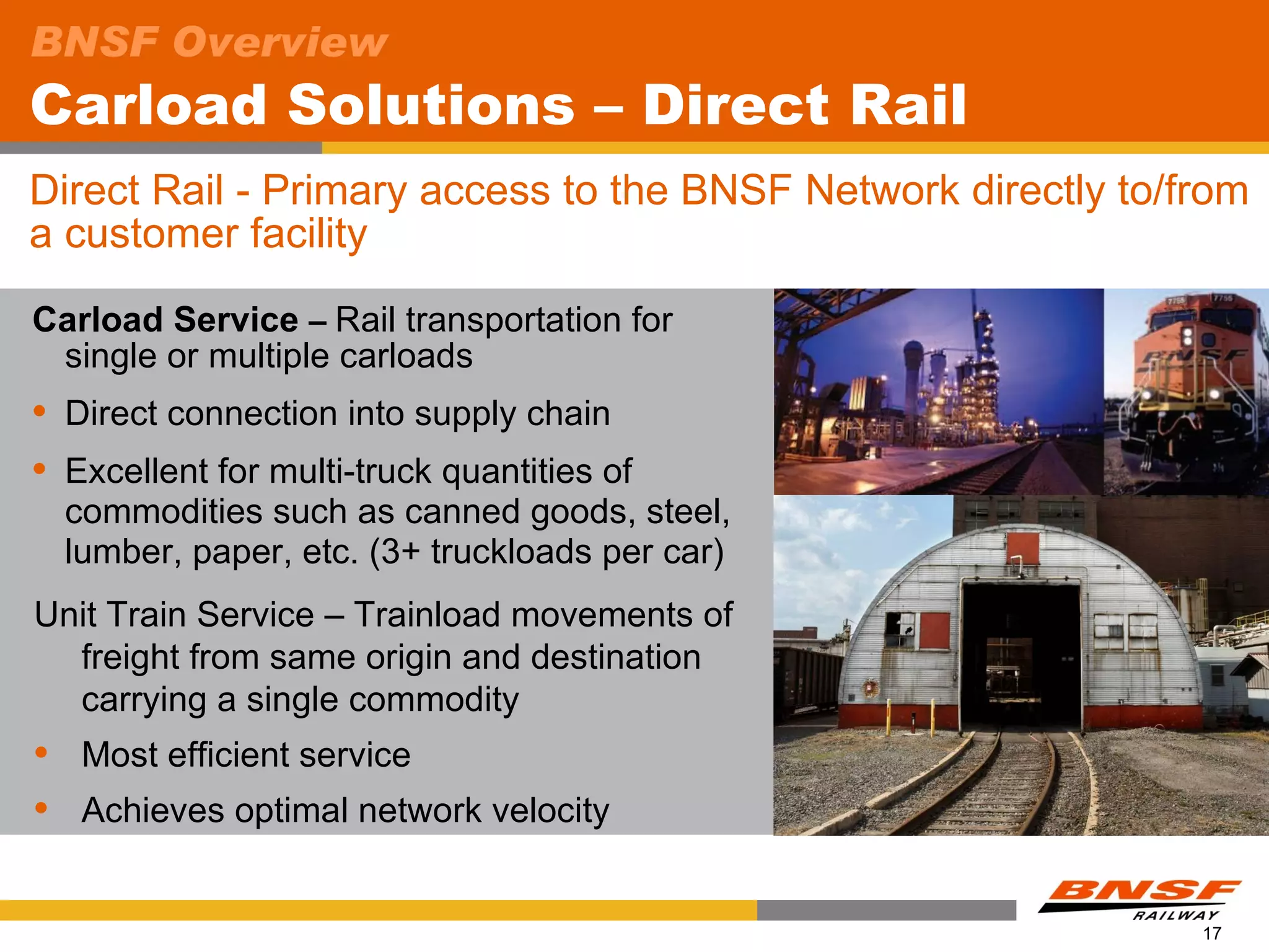 BNSF Overview
Carload Solutions – Direct Rail
Direct Rail - Primary access to the BNSF Network directly to/from
a customer facility
Carload Service – Rail transportation for
 single or multiple carloads
   Direct connection into supply chain
   Excellent for multi-truck quantities of
    commodities such as canned goods, steel,
    lumber, paper, etc. (3+ truckloads per car)
Unit Train Service – Trainload movements of
  freight from same origin and destination
  carrying a single commodity
    Most efficient service
    Achieves optimal network velocity


                                                              17
 