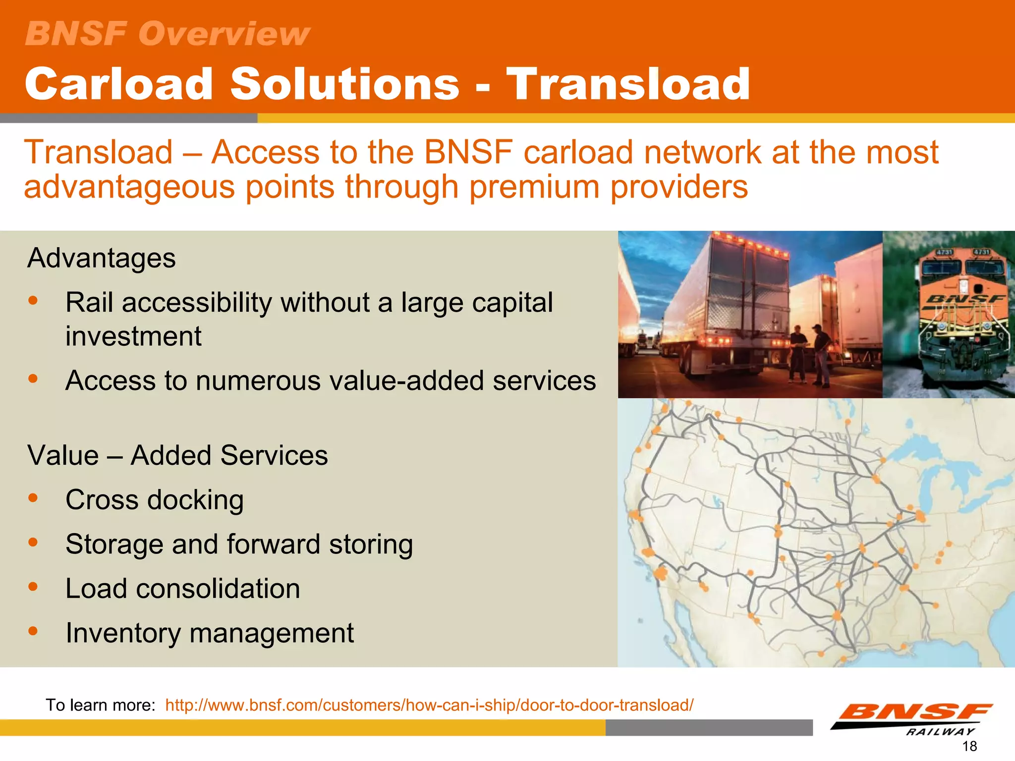 BNSF Overview
Carload Solutions - Transload
Transload – Access to the BNSF carload network at the most
advantageous points through premium providers

Advantages
     Rail accessibility without a large capital
      investment
     Access to numerous value-added services

Value – Added Services
     Cross docking
     Storage and forward storing
     Load consolidation
     Inventory management

    To learn more: http://www.bnsf.com/customers/how-can-i-ship/door-to-door-transload/

                                                                                          18
 