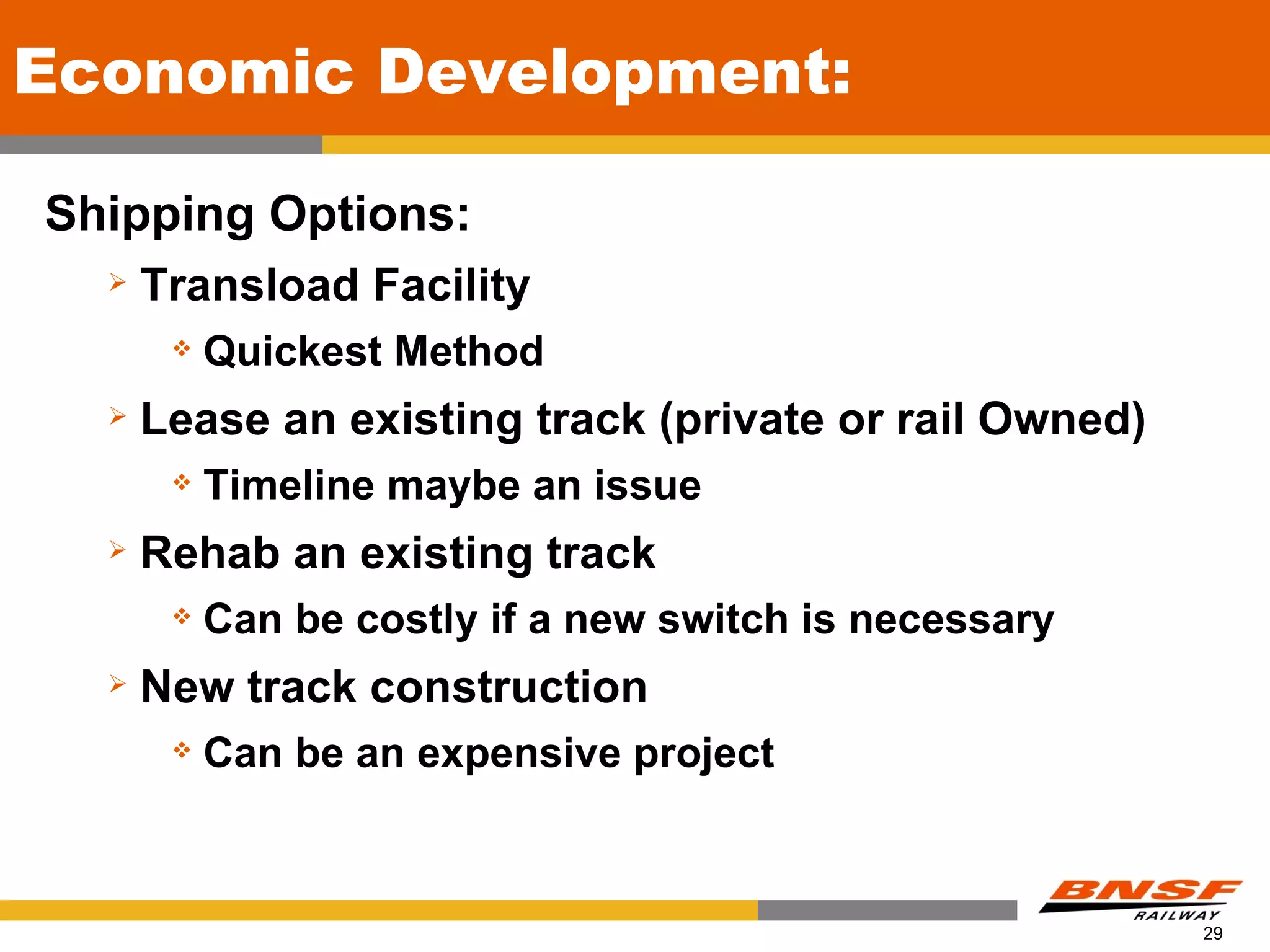 Economic Development:

Shipping Options:
     Transload Facility
          Quickest Method
     Lease an existing track (private or rail Owned)
          Timeline maybe an issue
     Rehab an existing track
          Can be costly if a new switch is necessary
     New track construction
          Can be an expensive project



                                                        29
 