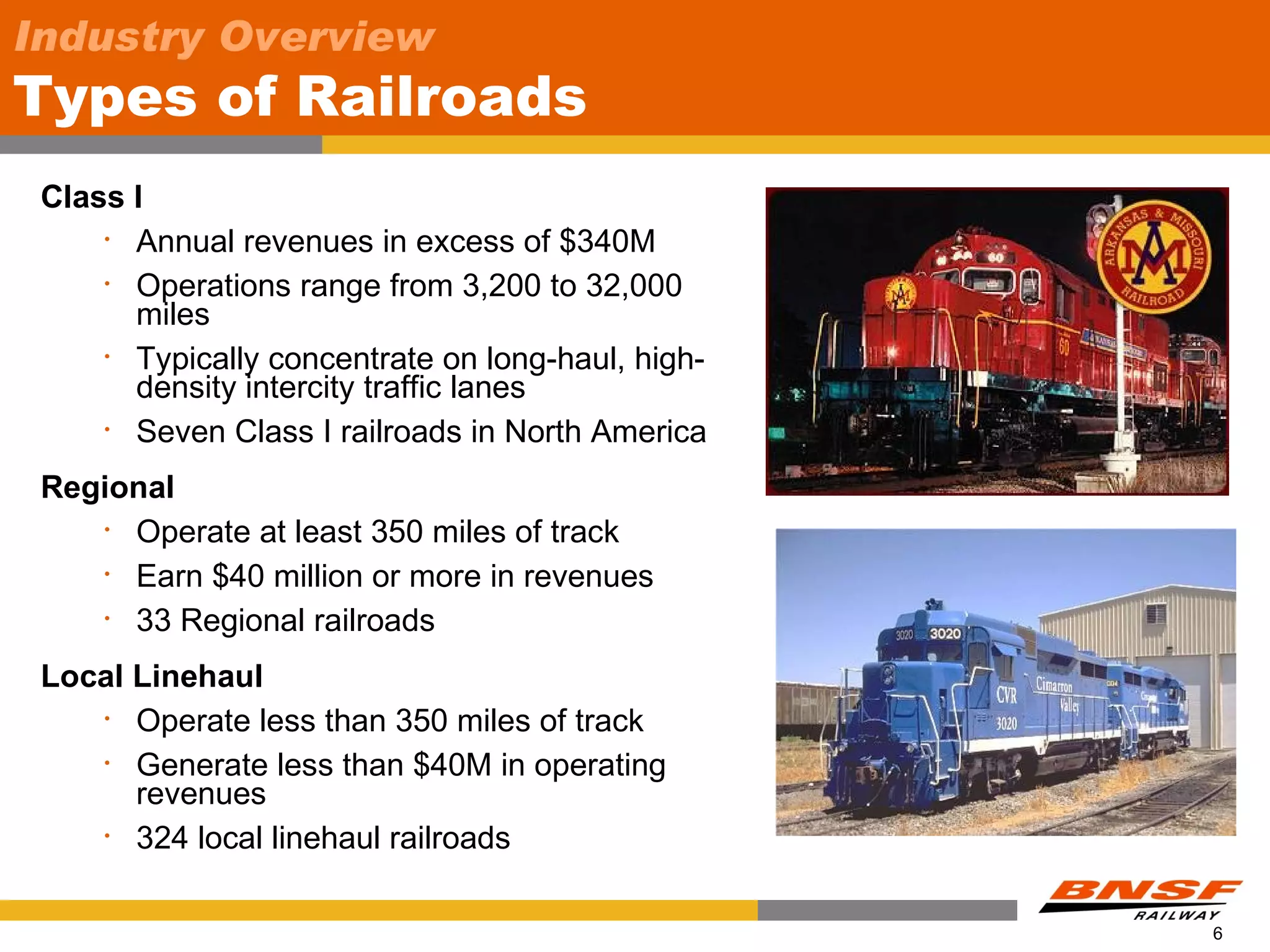 Industry Overview
Types of Railroads
 Class I
     • Annual revenues in excess of $340M

     • Operations range from 3,200 to 32,000

       miles
     • Typically concentrate on long-haul, high-

       density intercity traffic lanes
     • Seven Class I railroads in North America


 Regional
    • Operate at least 350 miles of track

    • Earn $40 million or more in revenues

    • 33 Regional railroads


 Local Linehaul
    • Operate less than 350 miles of track

    • Generate less than $40M in operating

       revenues
    • 324 local linehaul railroads




                                                   6
 
