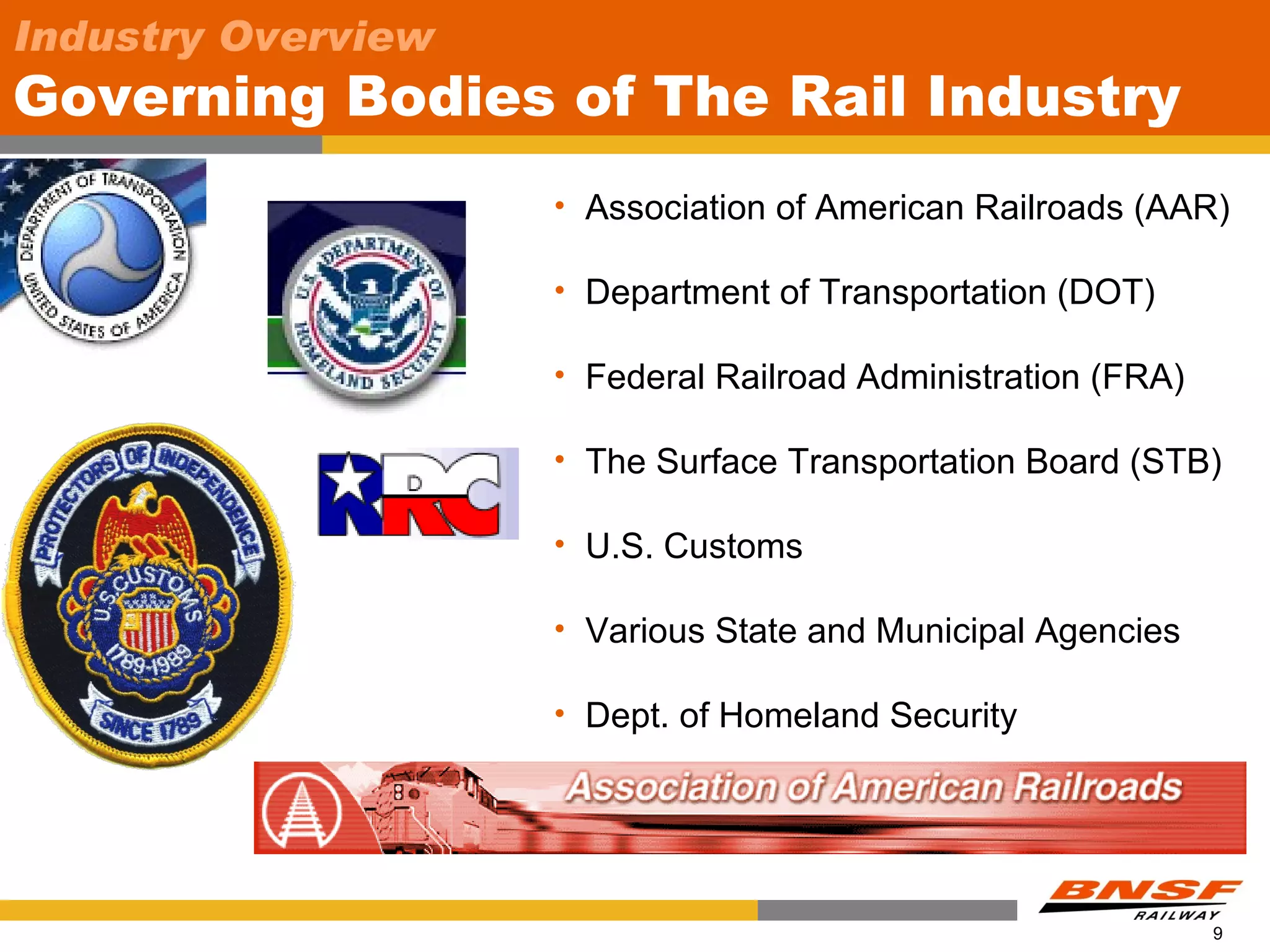 Industry Overview
Governing Bodies of The Rail Industry
                    • Association of American Railroads (AAR)

                    • Department of Transportation (DOT)

                    • Federal Railroad Administration (FRA)

                    • The Surface Transportation Board (STB)

                    • U.S. Customs

                    • Various State and Municipal Agencies

                    • Dept. of Homeland Security




                                                              9
 