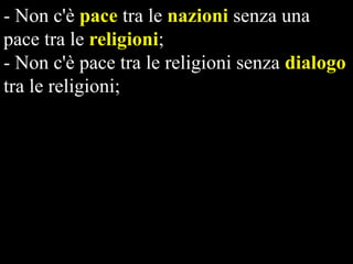 - Non c'è pace tra le nazioni senza una
pace tra le religioni;
- Non c'è pace tra le religioni senza dialogo
tra le religioni;
- Non c'è dialogo tra le religioni senza un
modello etico globale;
- Non c'è sopravvivenza del nostro pianeta
nella pace e nella giustizia senza un nuovo
paradigma di relazioni internazionali
fondato su modelli etici globali.

 