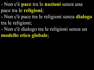 - Non c'è pace tra le nazioni senza una
pace tra le religioni;
- Non c'è pace tra le religioni senza dialogo
tra le religioni;
- Non c'è dialogo tra le religioni senza un
modello etico globale;
- Non c'è sopravvivenza del nostro pianeta
nella pace e nella giustizia senza un nuovo
paradigma di relazioni internazionali
fondato su modelli etici globali.

 