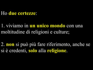 Ho due certezze:

1. viviamo in un unico mondo con una
moltitudine di religioni e culture;
2. non si può più fare riferimento, anche se
si è credenti, solo alla religione.

 