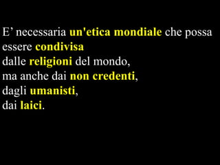 E’ necessaria un'etica mondiale che possa
essere condivisa
dalle religioni del mondo,
ma anche dai non credenti,
dagli umanisti,
dai laici.

 