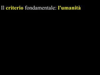 Il criterio fondamentale: l'umanità
- per l'uomo è bene ciò che lo aiuta a essere
autenticamente uomo, non importa se
vecchio o nuovo.
- l'uomo, provenendo dal regno animale, ha
dovuto imparare a dominare, con la
ragione, l'istinto a soddisfare i propri
bisogni e a comportarsi umanamente con i
suoi simili.

 