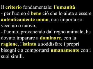 Il criterio fondamentale: l'umanità
- per l'uomo è bene ciò che lo aiuta a essere
autenticamente uomo, non importa se
vecchio o nuovo.
- l'uomo, provenendo dal regno animale, ha
dovuto imparare a dominare, con la
ragione, l'istinto a soddisfare i propri
bisogni e a comportarsi umanamente con i
suoi simili.

 