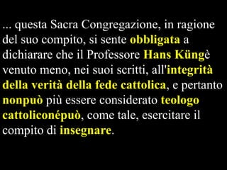 ... questa Sacra Congregazione, in ragione
del suo compito, si sente obbligata a
dichiarare che il Professore Hans Küngè
venuto meno, nei suoi scritti, all'integrità
della verità della fede cattolica, e pertanto
nonpuò più essere considerato teologo
cattoliconépuò, come tale, esercitare il
compito di insegnare.

 
