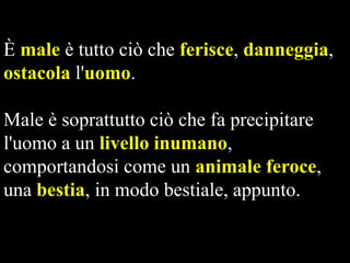 È male è tutto ciò che ferisce, danneggia,
ostacola l'uomo.
Male è soprattutto ciò che fa precipitare
l'uomo a un livello inumano,
comportandosi come un animale feroce,
una bestia, in modo bestiale, appunto.

 
