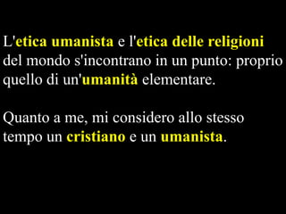 L'etica umanista e l'etica delle religioni
del mondo s'incontrano in un punto: proprio
quello di un'umanità elementare.

Quanto a me, mi considero allo stesso
tempo un cristiano e un umanista.

 