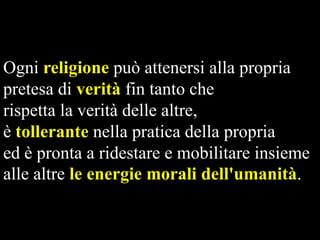 Ogni religione può attenersi alla propria
pretesa di verità fin tanto che
rispetta la verità delle altre,
è tollerante nella pratica della propria
ed è pronta a ridestare e mobilitare insieme
alle altre le energie morali dell'umanità.

 