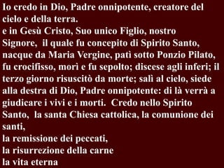 Io credo in Dio, Padre onnipotente, creatore del
cielo e della terra.
e in Gesù Cristo, Suo unico Figlio, nostro
Signore, il quale fu concepito di Spirito Santo,
nacque da Maria Vergine, patì sotto Ponzio Pilato,
fu crocifisso, morì e fu sepolto; discese agli inferi; il
terzo giorno risuscitò da morte; salì al cielo, siede
alla destra di Dio, Padre onnipotente: di là verrà a
giudicare i vivi e i morti. Credo nello Spirito
Santo, la santa Chiesa cattolica, la comunione dei
santi,
la remissione dei peccati,
la risurrezione della carne
la vita eterna

 