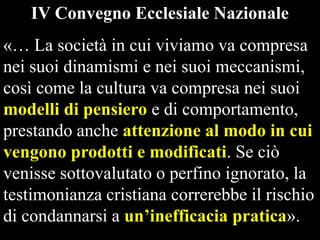 IV Convegno Ecclesiale Nazionale

«… La società in cui viviamo va compresa
nei suoi dinamismi e nei suoi meccanismi,
così come la cultura va compresa nei suoi
modelli di pensiero e di comportamento,
prestando anche attenzione al modo in cui
vengono prodotti e modificati. Se ciò
venisse sottovalutato o perfino ignorato, la
testimonianza cristiana correrebbe il rischio
di condannarsi a un’inefficacia pratica».

 