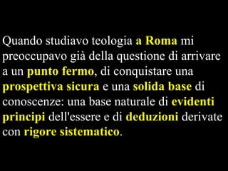 Quando studiavo teologia a Roma mi
preoccupavo già della questione di arrivare
a un punto fermo, di conquistare una
prospettiva sicura e una solida base di
conoscenze: una base naturale di evidenti
principi dell'essere e di deduzioni derivate
con rigore sistematico.

 