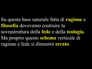 Su questa base naturale fatta di ragione e
filosofia dovevamo costruire la
sovrastruttura della fede e della teologia.
Ma proprio questo schema verticale di
ragione e fede si dimostrò errato.

 