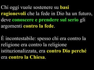 Chi oggi vuole sostenere su basi
ragionevoli che la fede in Dio ha un futuro,
deve conoscere e prendere sul serio gli
argomenti contro la fede.
È incontestabile: spesso chi era contro la
religione era contro la religione
istituzionalizzata, era contro Dio perché
era contro la Chiesa.

 