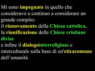 Mi sono impegnato in quello che
consideravo e continuo a considerare un
grande compito:
il rinnovamento della Chiesa cattolica,
la riunificazione delle Chiese cristiane
divise
e infine il dialogointerreligioso e
interculturale sulla base di un'eticacomune
dell’umanità.

 