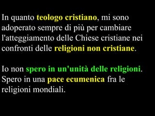 In quanto teologo cristiano, mi sono
adoperato sempre di più per cambiare
l'atteggiamento delle Chiese cristiane nei
confronti delle religioni non cristiane.
Io non spero in un'unità delle religioni.
Spero in una pace ecumenica fra le
religioni mondiali.

 