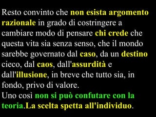 Resto convinto che non esista argomento
razionale in grado di costringere a
cambiare modo di pensare chi crede che
questa vita sia senza senso, che il mondo
sarebbe governato dal caso, da un destino
cieco, dal caos, dall'assurdità e
dall'illusione, in breve che tutto sia, in
fondo, privo di valore.
Uno così non si può confutare con la
teoria.La scelta spetta all'individuo.

 