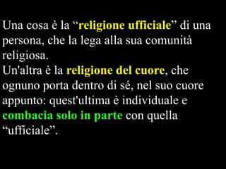 Una cosa è la “religione ufficiale” di una
persona, che la lega alla sua comunità
religiosa.
Un'altra è la religione del cuore, che
ognuno porta dentro di sé, nel suo cuore
appunto: quest'ultima è individuale e
combacia solo in parte con quella
“ufficiale”.

 