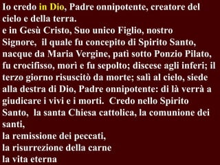 Io credo in Dio, Padre onnipotente, creatore del
cielo e della terra.
e in Gesù Cristo, Suo unico Figlio, nostro
Signore, il quale fu concepito di Spirito Santo,
nacque da Maria Vergine, patì sotto Ponzio Pilato,
fu crocifisso, morì e fu sepolto; discese agli inferi; il
terzo giorno risuscitò da morte; salì al cielo, siede
alla destra di Dio, Padre onnipotente: di là verrà a
giudicare i vivi e i morti. Credo nello Spirito
Santo, la santa Chiesa cattolica, la comunione dei
santi,
la remissione dei peccati,
la risurrezione della carne
la vita eterna

 