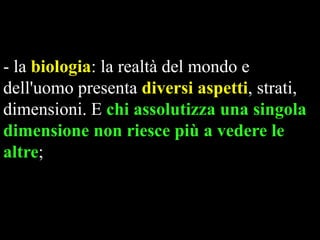 - la biologia: la realtà del mondo e
dell'uomo presenta diversi aspetti, strati,
dimensioni. E chi assolutizza una singola
dimensione non riesce più a vedere le
altre;

 