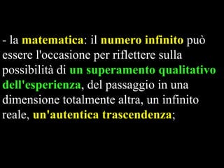 - la matematica: il numero infinito può
essere l'occasione per riflettere sulla
possibilità di un superamento qualitativo
dell'esperienza, del passaggio in una
dimensione totalmente altra, un infinito
reale, un'autentica trascendenza;

 