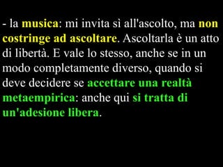 - la musica: mi invita sì all'ascolto, ma non
costringe ad ascoltare. Ascoltarla è un atto
di libertà. E vale lo stesso, anche se in un
modo completamente diverso, quando si
deve decidere se accettare una realtà
metaempirica: anche qui si tratta di
un'adesione libera.

 