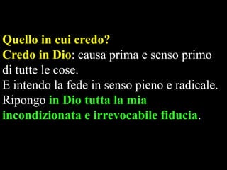 Quello in cui credo?
Credo in Dio: causa prima e senso primo
di tutte le cose.
E intendo la fede in senso pieno e radicale.
Ripongo in Dio tutta la mia
incondizionata e irrevocabile fiducia.

 