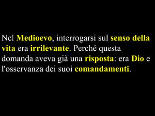 Nel Medioevo, interrogarsi sul senso della
vita era irrilevante. Perché questa
domanda aveva già una risposta: era Dio e
l'osservanza dei suoi comandamenti.

 