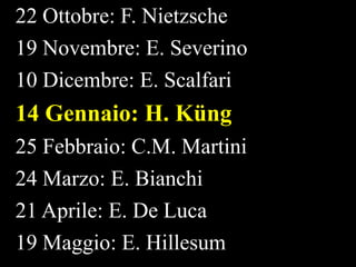 22 Ottobre: F. Nietzsche
19 Novembre: E. Severino
10 Dicembre: E. Scalfari

14 Gennaio: H. Küng
25 Febbraio: C.M. Martini
24 Marzo: E. Bianchi
21 Aprile: E. De Luca
19 Maggio: E. Hillesum

 