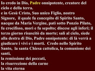 Io credo in Dio, Padre onnipotente, creatore del
cielo e della terra.
e in Gesù Cristo, Suo unico Figlio, nostro
Signore, il quale fu concepito di Spirito Santo,
nacque da Maria Vergine, patì sotto Ponzio Pilato,
fu crocifisso, morì e fu sepolto; discese agli inferi; il
terzo giorno risuscitò da morte; salì al cielo, siede
alla destra di Dio, Padre onnipotente: di là verrà a
giudicare i vivi e i morti. Credo nello Spirito
Santo, la santa Chiesa cattolica, la comunione dei
santi,
la remissione dei peccati,
la risurrezione della carne
la vita eterna

 