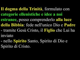 Il dogma della Trinità, formulato con
categorie ellenistiche e idee a noi
estranee, posso comprenderlo alla luce
della Bibbia: fede nell'unico Dio e Padre
- tramite Gesù Cristo, il Figlio che Lui ha
inviato
- nello Spirito Santo, Spirito di Dio e
Spirito di Cristo.

 