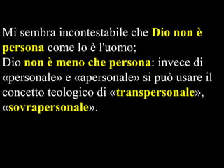 Mi sembra incontestabile che Dio non è
persona come lo è l'uomo;
Dio non è meno che persona: invece di
«personale» e «apersonale» si può usare il
concetto teologico di «transpersonale»,
«sovrapersonale».

 