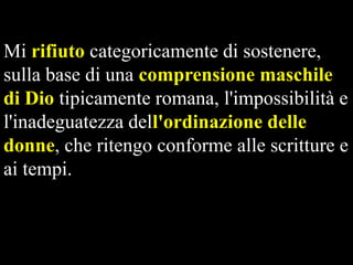 Mi rifiuto categoricamente di sostenere,
sulla base di una comprensione maschile
di Dio tipicamente romana, l'impossibilità e
l'inadeguatezza dell'ordinazione delle
donne, che ritengo conforme alle scritture e
ai tempi.

 