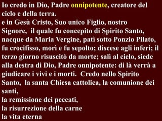 Io credo in Dio, Padre onnipotente, creatore del
cielo e della terra.
e in Gesù Cristo, Suo unico Figlio, nostro
Signore, il quale fu concepito di Spirito Santo,
nacque da Maria Vergine, patì sotto Ponzio Pilato,
fu crocifisso, morì e fu sepolto; discese agli inferi; il
terzo giorno risuscitò da morte; salì al cielo, siede
alla destra di Dio, Padre onnipotente: di là verrà a
giudicare i vivi e i morti. Credo nello Spirito
Santo, la santa Chiesa cattolica, la comunione dei
santi,
la remissione dei peccati,
la risurrezione della carne
la vita eterna

 