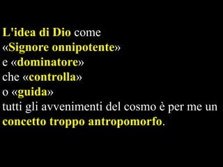 L'idea di Dio come
«Signore onnipotente»
e «dominatore»
che «controlla»
o «guida»
tutti gli avvenimenti del cosmo è per me un
concetto troppo antropomorfo.

 