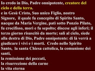 Io credo in Dio, Padre onnipotente, creatore del
cielo e della terra.
e in Gesù Cristo, Suo unico Figlio, nostro
Signore, il quale fu concepito di Spirito Santo,
nacque da Maria Vergine, patì sotto Ponzio Pilato,
fu crocifisso, morì e fu sepolto; discese agli inferi; il
terzo giorno risuscitò da morte; salì al cielo, siede
alla destra di Dio, Padre onnipotente: di là verrà a
giudicare i vivi e i morti. Credo nello Spirito
Santo, la santa Chiesa cattolica, la comunione dei
santi,
la remissione dei peccati,
la risurrezione della carne
la vita eterna

 