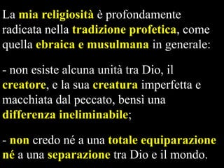La mia religiosità è profondamente
radicata nella tradizione profetica, come
quella ebraica e musulmana in generale:
- non esiste alcuna unità tra Dio, il
creatore, e la sua creatura imperfetta e
macchiata dal peccato, bensì una
differenza ineliminabile;

- non credo né a una totale equiparazione
né a una separazione tra Dio e il mondo.

 