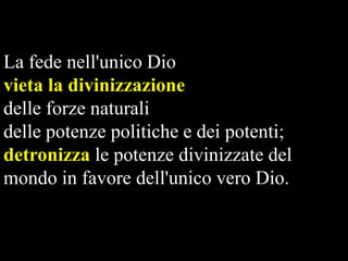 La fede nell'unico Dio
vieta la divinizzazione
delle forze naturali
delle potenze politiche e dei potenti;
detronizza le potenze divinizzate del
mondo in favore dell'unico vero Dio.

 