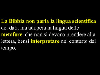 La Bibbia non parla la lingua scientifica
dei dati, ma adopera la lingua delle
metafore, che non si devono prendere alla
lettera, bensì interpretare nel contesto del
tempo.

 
