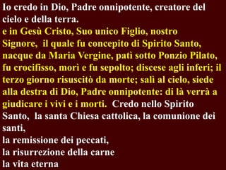 Io credo in Dio, Padre onnipotente, creatore del
cielo e della terra.
e in Gesù Cristo, Suo unico Figlio, nostro
Signore, il quale fu concepito di Spirito Santo,
nacque da Maria Vergine, patì sotto Ponzio Pilato,
fu crocifisso, morì e fu sepolto; discese agli inferi; il
terzo giorno risuscitò da morte; salì al cielo, siede
alla destra di Dio, Padre onnipotente: di là verrà a
giudicare i vivi e i morti. Credo nello Spirito
Santo, la santa Chiesa cattolica, la comunione dei
santi,
la remissione dei peccati,
la risurrezione della carne
la vita eterna

 
