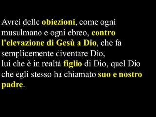 Avrei delle obiezioni, come ogni
musulmano e ogni ebreo, contro
l'elevazione di Gesù a Dio, che fa
semplicemente diventare Dio,
lui che è in realtà figlio di Dio, quel Dio
che egli stesso ha chiamato suo e nostro
padre.

 