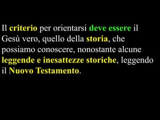 Il criterio per orientarsi deve essere il
Gesù vero, quello della storia, che
possiamo conoscere, nonostante alcune
leggende e inesattezze storiche, leggendo
il Nuovo Testamento.

 