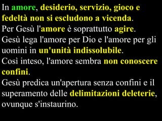 In amore, desiderio, servizio, gioco e
fedeltà non si escludono a vicenda.
Per Gesù l'amore è soprattutto agire.
Gesù lega l'amore per Dio e l'amore per gli
uomini in un'unità indissolubile.
Così inteso, l'amore sembra non conoscere
confini.
Gesù predica un'apertura senza confini e il
superamento delle delimitazioni deleterie,
ovunque s'instaurino.

 