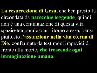 La resurrezione di Gesù, che ben presto fu
circondata da parecchie leggende, quindi
non è una continuazione di questa vita
spazio-temporale o un ritorno a essa, bensì
piuttosto l'assunzione nella vita eterna di
Dio, confermata da testimoni impavidi di
fronte alla morte, che trascende ogni
immaginazione umana.

 