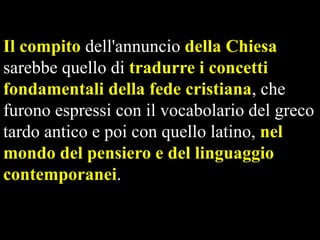 Il compito dell'annuncio della Chiesa
sarebbe quello di tradurre i concetti
fondamentali della fede cristiana, che
furono espressi con il vocabolario del greco
tardo antico e poi con quello latino, nel
mondo del pensiero e del linguaggio
contemporanei.

 