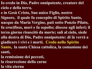 Io credo in Dio, Padre onnipotente, creatore del
cielo e della terra.
e in Gesù Cristo, Suo unico Figlio, nostro
Signore, il quale fu concepito di Spirito Santo,
nacque da Maria Vergine, patì sotto Ponzio Pilato,
fu crocifisso, morì e fu sepolto; discese agli inferi; il
terzo giorno risuscitò da morte; salì al cielo, siede
alla destra di Dio, Padre onnipotente: di là verrà a
giudicare i vivi e i morti. Credo nello Spirito
Santo, la santa Chiesa cattolica, la comunione dei
santi,
la remissione dei peccati,
la risurrezione della carne
la vita eterna

 