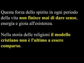 Questa forza dello spirito in ogni periodo
della vita non finisce mai di dare senso,
energia e gioia all'esistenza.

Nella storia delle religioni il modello
cristiano non è l'ultimo a essere
comparso.

 